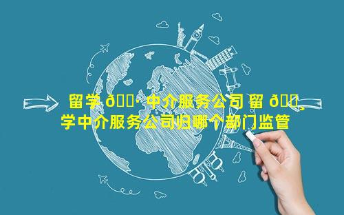 留学 🌷 中介服务公司 留 🕸 学中介服务公司归哪个部门监管